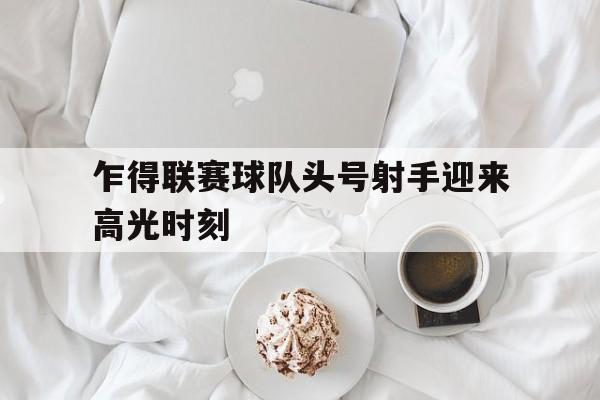 开云体育官方登录入口-关于乍得联赛球队头号射手迎来高光时刻的信息